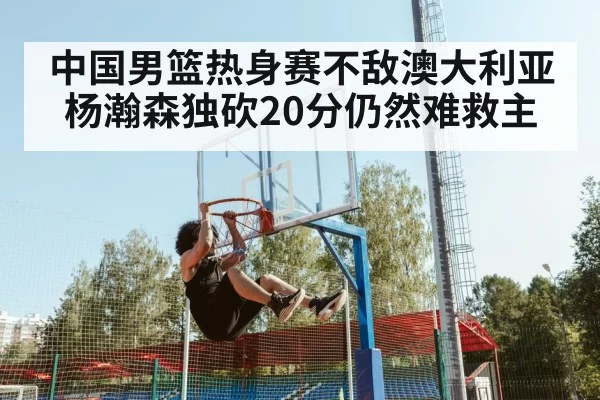 中国男篮热身赛不敌澳大利亚 杨瀚森独砍20分仍然难救主