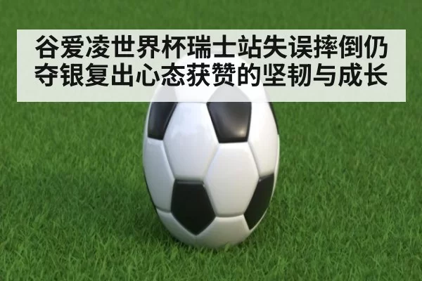 谷爱凌世界杯瑞士站失误摔倒仍夺银复出心态获赞的坚韧与成长