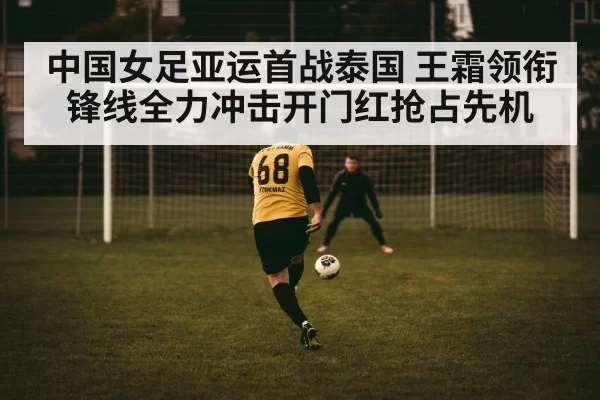 中国女足亚运首战泰国 王霜领衔锋线全力冲击开门红抢占先机